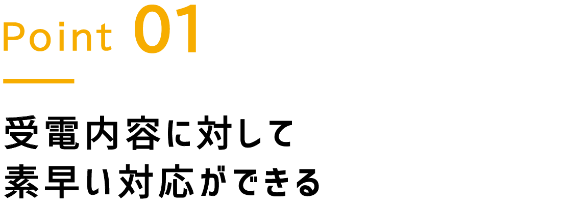 Point.1 受電内容に対して素早い対応ができる