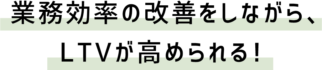 業務効率の改善をしながら、LTVが高められる