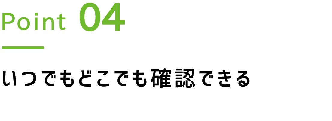 Point.4 いつでもどこでも確認できる