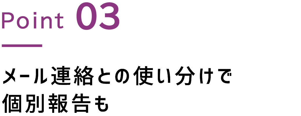 Point.3 メール連絡との使い分けで個別報告も