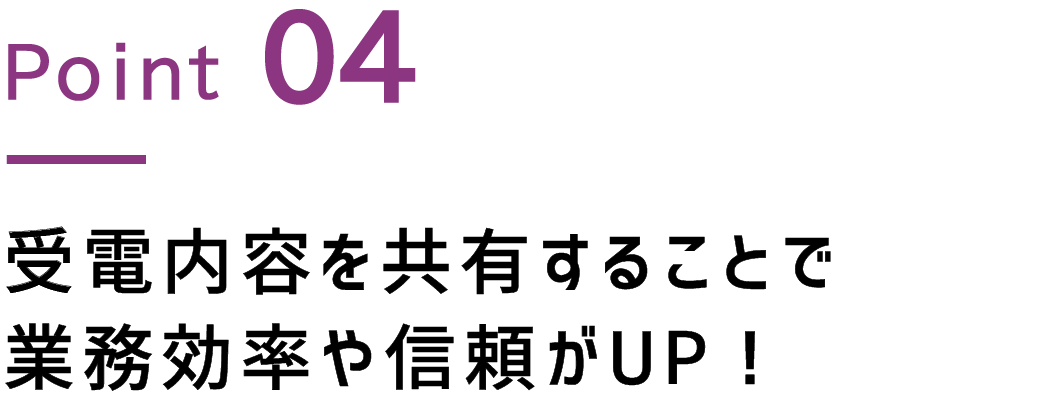 Point.4 受電内容を共有することで業務効率や信頼UP！