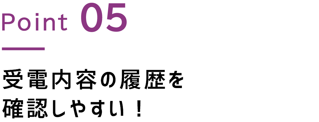 Point.5 受電内容の履歴を確認しやすい！