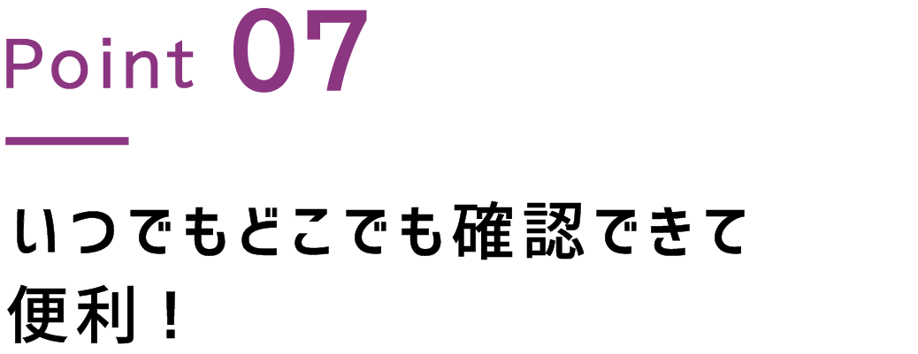 Point.7 いつでもどこでも確認できて便利！