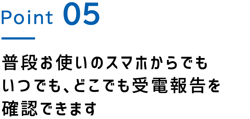 Point.5 普段お使いのスマホからでもいつでも、どこでも受電報告を確認できます
