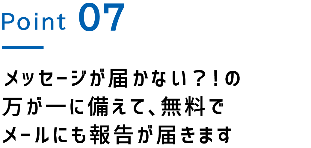 Point.7 メッセージが届かない？！の万が一に備えて、無料でメールにも報告が届きます
