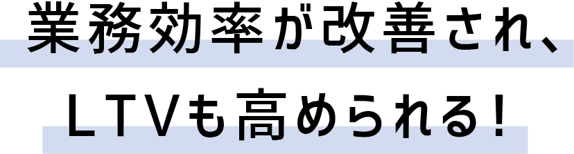 業務効率が改善され、LTVも高められる！